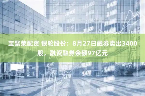 宝聚荣配资 银轮股份：8月27日融券卖出3400股，融资融券余额97亿元