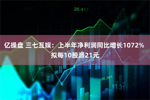 亿操盘 三七互娱:上半年净利润同比增长1072% 拟每10股派21元