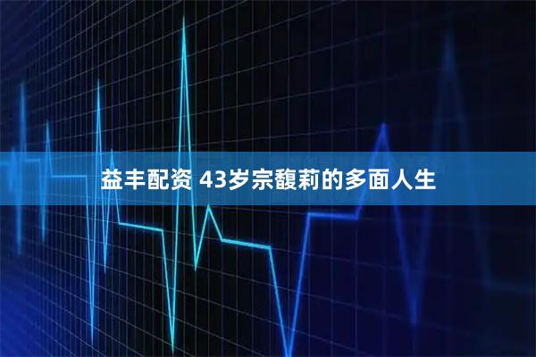 益丰配资 43岁宗馥莉的多面人生