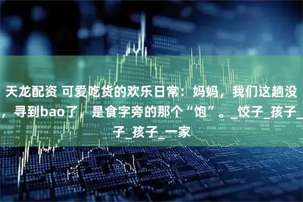 天龙配资 可爱吃货的欢乐日常:妈妈,我们这趟没白跑,寻到bao了,是食字旁的那个“饱”。_饺子_孩子_一家