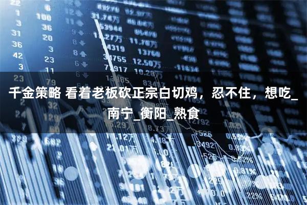 千金策略 看着老板砍正宗白切鸡，忍不住，想吃_南宁_衡阳_熟食