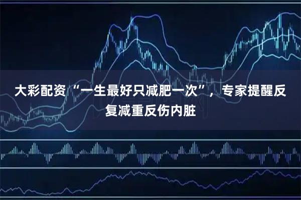 大彩配资 “一生最好只减肥一次”,专家提醒反复减重反伤内脏