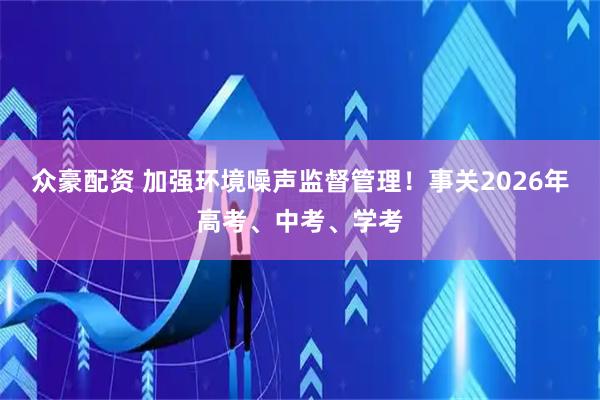 众豪配资 加强环境噪声监督管理!事关2026年高考、中考、学考