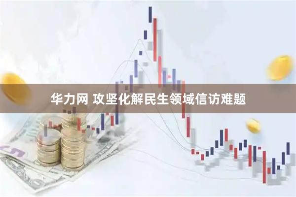 华力网 攻坚化解民生领域信访难题
