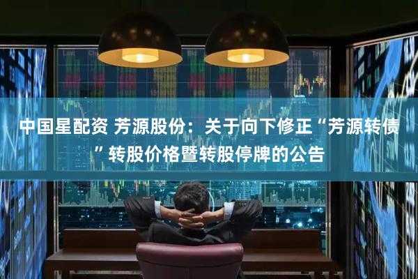中国星配资 芳源股份：关于向下修正“芳源转债”转股价格暨转股停牌的公告