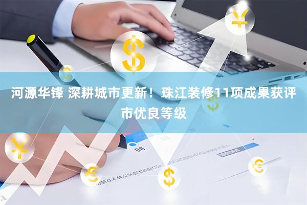 河源华锋 深耕城市更新!珠江装修11项成果获评市优良等级
