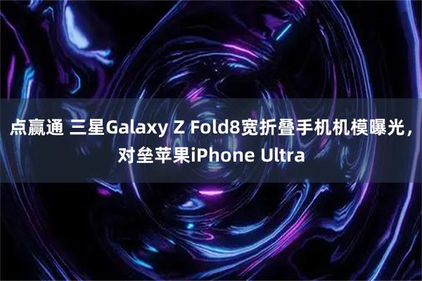 点赢通 三星Galaxy Z Fold8宽折叠手机机模曝光,对垒苹果iPhone Ultra