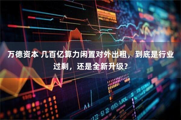 万德资本 几百亿算力闲置对外出租,到底是行业过剩,还是全新升级?