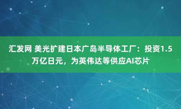 汇发网 美光扩建日本广岛半导体工厂：投资1.5万亿日元，为英伟达等供应AI芯片